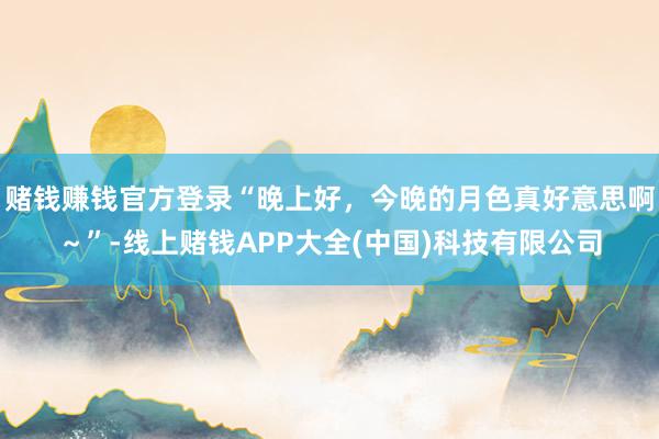 赌钱赚钱官方登录“晚上好，今晚的月色真好意思啊～”-线上赌钱APP大全(中国)科技有限公司