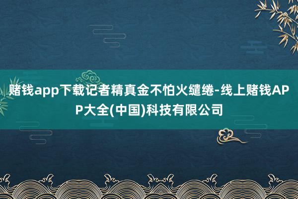 赌钱app下载记者精真金不怕火缱绻-线上赌钱APP大全(中国)科技有限公司