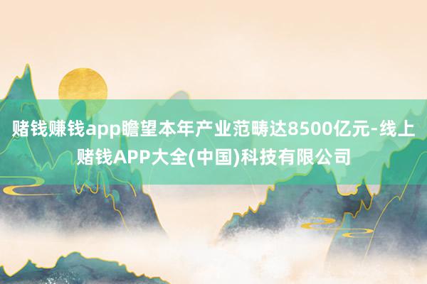 赌钱赚钱app瞻望本年产业范畴达8500亿元-线上赌钱APP大全(中国)科技有限公司