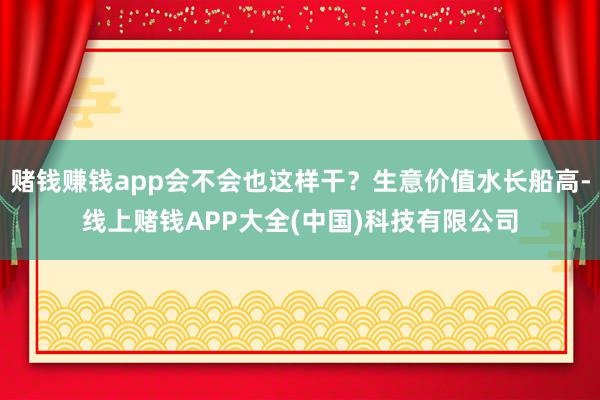 赌钱赚钱app会不会也这样干?生意价值水长船高-线上赌钱APP大全(中国)科技有限公司