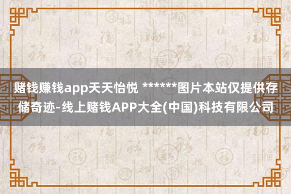 赌钱赚钱app天天怡悦 ******图片本站仅提供存储奇迹-线上赌钱APP大全(中国)科技有限公司