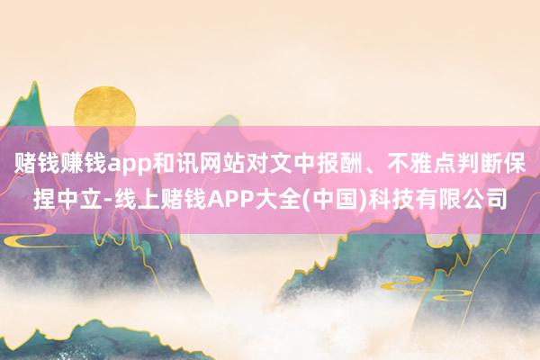 赌钱赚钱app和讯网站对文中报酬、不雅点判断保捏中立-线上赌钱APP大全(中国)科技有限公司