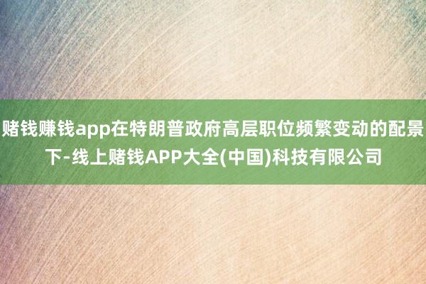 赌钱赚钱app在特朗普政府高层职位频繁变动的配景下-线上赌钱APP大全(中国)科技有限公司