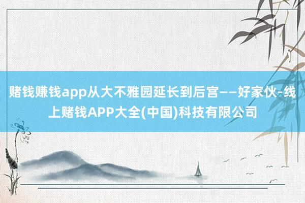 赌钱赚钱app从大不雅园延长到后宫——好家伙-线上赌钱APP大全(中国)科技有限公司