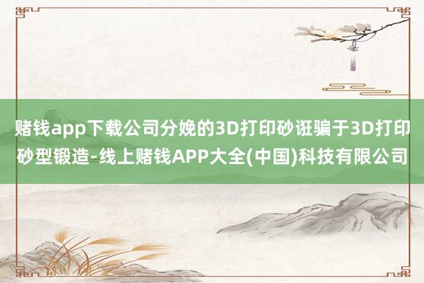 赌钱app下载公司分娩的3D打印砂诳骗于3D打印砂型锻造-线上赌钱APP大全(中国)科技有限公司