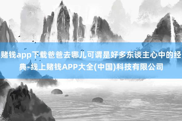 赌钱app下载爸爸去哪儿可谓是好多东谈主心中的经典-线上赌钱APP大全(中国)科技有限公司