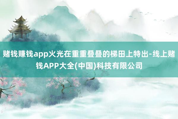 赌钱赚钱app火光在重重叠叠的梯田上特出-线上赌钱APP大全(中国)科技有限公司