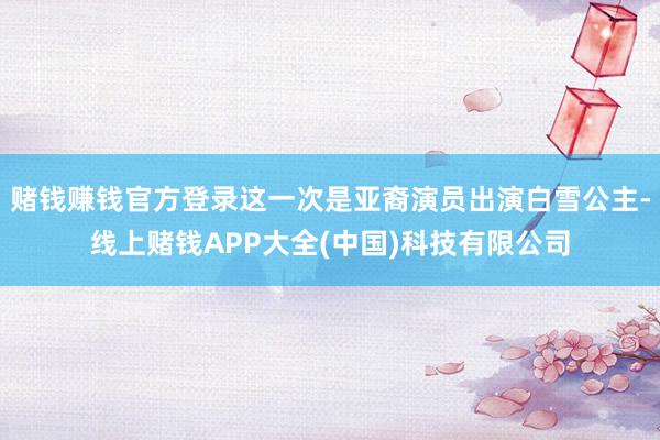 赌钱赚钱官方登录这一次是亚裔演员出演白雪公主-线上赌钱APP大全(中国)科技有限公司