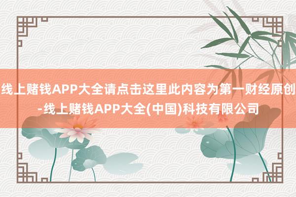 线上赌钱APP大全请点击这里此内容为第一财经原创-线上赌钱APP大全(中国)科技有限公司