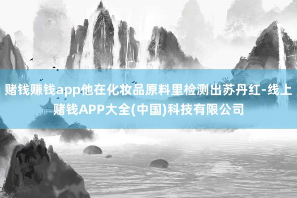 赌钱赚钱app他在化妆品原料里检测出苏丹红-线上赌钱APP大全(中国)科技有限公司