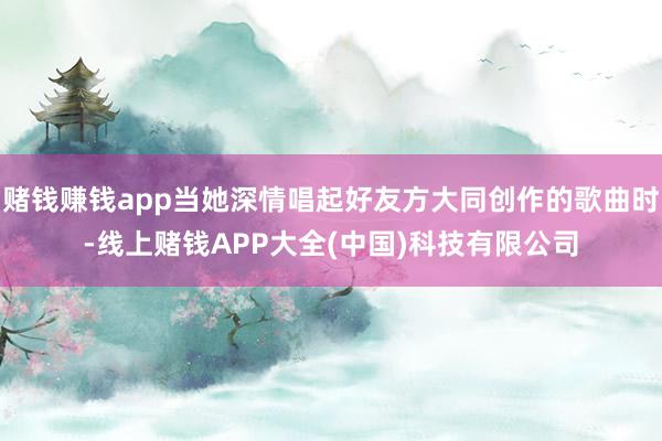 赌钱赚钱app当她深情唱起好友方大同创作的歌曲时-线上赌钱APP大全(中国)科技有限公司