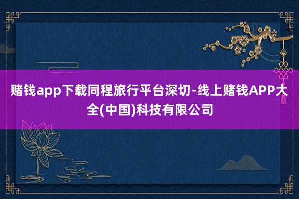 赌钱app下载　　同程旅行平台深切-线上赌钱APP大全(中国)科技有限公司