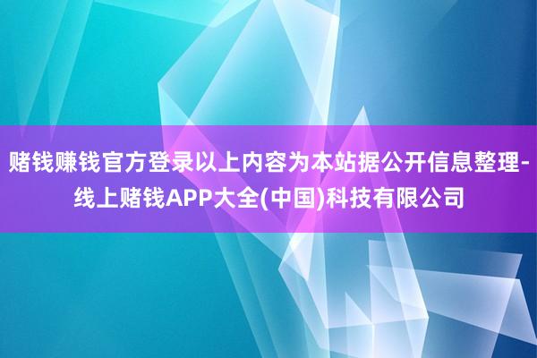 赌钱赚钱官方登录以上内容为本站据公开信息整理-线上赌钱APP大全(中国)科技有限公司