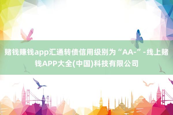 赌钱赚钱app汇通转债信用级别为“AA-”-线上赌钱APP大全(中国)科技有限公司
