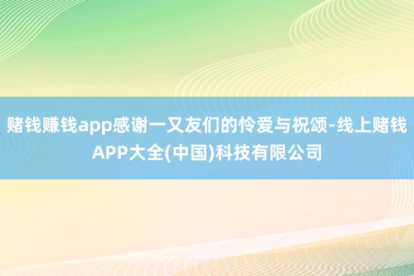 赌钱赚钱app感谢一又友们的怜爱与祝颂-线上赌钱APP大全(中国)科技有限公司