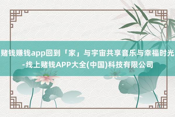赌钱赚钱app回到「家」与宇宙共享音乐与幸福时光-线上赌钱APP大全(中国)科技有限公司