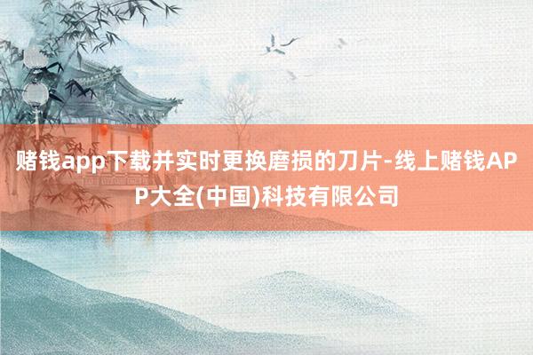 赌钱app下载并实时更换磨损的刀片-线上赌钱APP大全(中国)科技有限公司