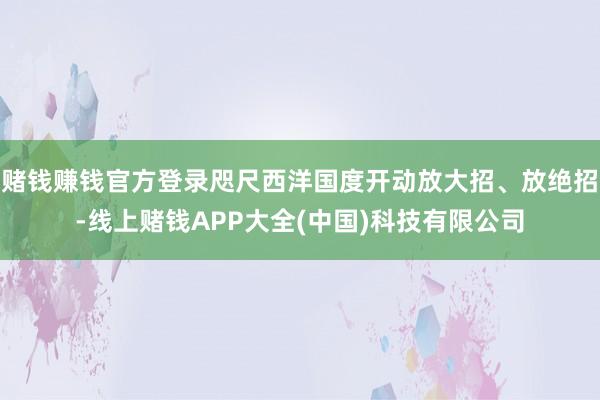 赌钱赚钱官方登录咫尺西洋国度开动放大招、放绝招-线上赌钱APP大全(中国)科技有限公司