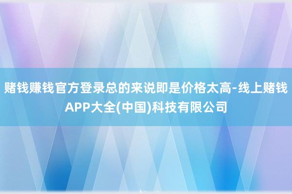 赌钱赚钱官方登录总的来说即是价格太高-线上赌钱APP大全(中国)科技有限公司