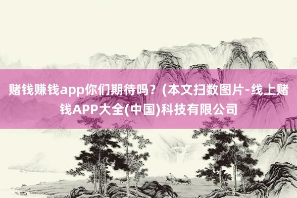 赌钱赚钱app你们期待吗?(本文扫数图片-线上赌钱APP大全(中国)科技有限公司