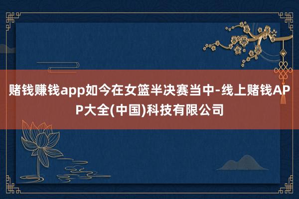 赌钱赚钱app如今在女篮半决赛当中-线上赌钱APP大全(中国)科技有限公司