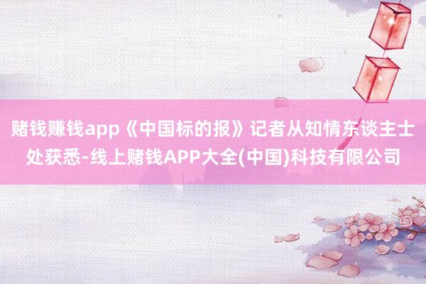 赌钱赚钱app　　《中国标的报》记者从知情东谈主士处获悉-线上赌钱APP大全(中国)科技有限公司