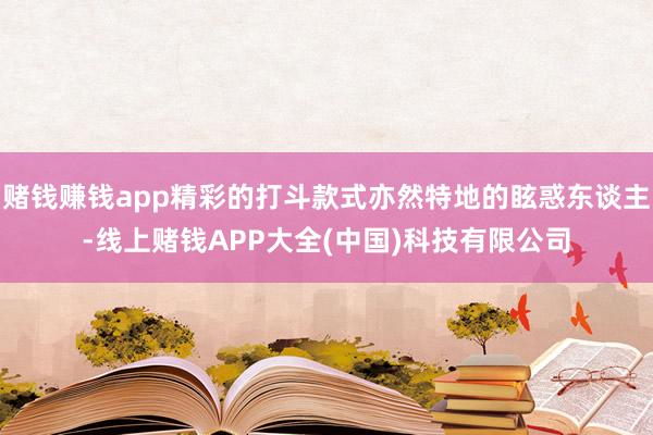 赌钱赚钱app精彩的打斗款式亦然特地的眩惑东谈主-线上赌钱APP大全(中国)科技有限公司