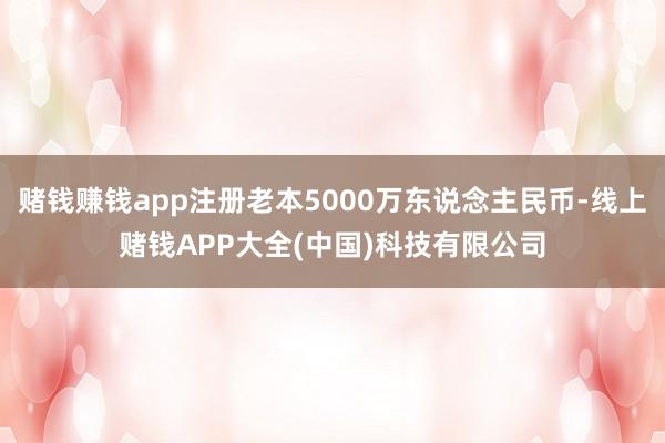 赌钱赚钱app注册老本5000万东说念主民币-线上赌钱APP大全(中国)科技有限公司