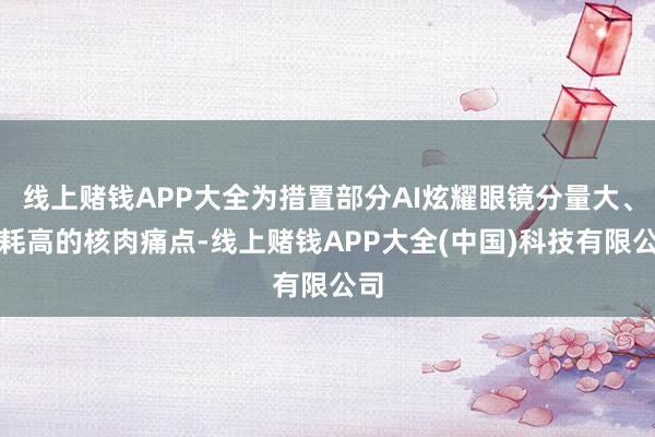 线上赌钱APP大全为措置部分AI炫耀眼镜分量大、功耗高的核肉痛点-线上赌钱APP大全(中国)科技有限公司