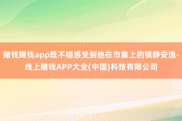 赌钱赚钱app既不错感受到他在市集上的镇静安逸-线上赌钱APP大全(中国)科技有限公司