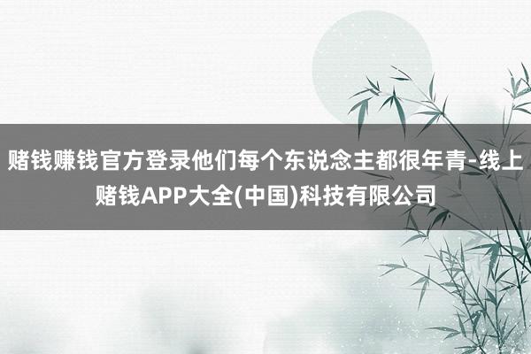 赌钱赚钱官方登录他们每个东说念主都很年青-线上赌钱APP大全(中国)科技有限公司