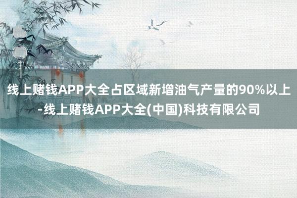 线上赌钱APP大全占区域新增油气产量的90%以上-线上赌钱APP大全(中国)科技有限公司