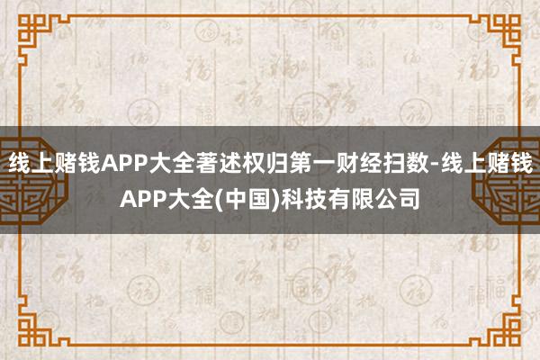 线上赌钱APP大全著述权归第一财经扫数-线上赌钱APP大全(中国)科技有限公司