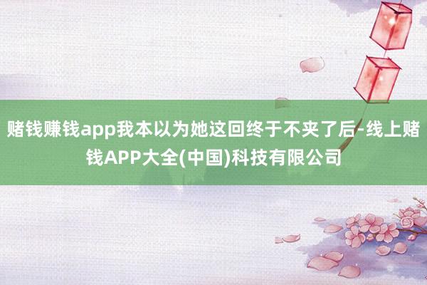 赌钱赚钱app我本以为她这回终于不夹了后-线上赌钱APP大全(中国)科技有限公司