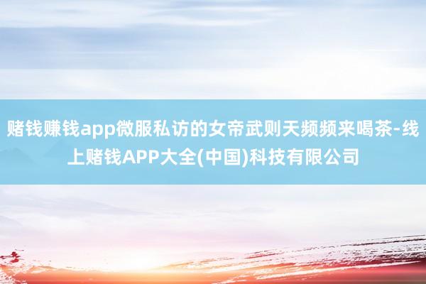 赌钱赚钱app微服私访的女帝武则天频频来喝茶-线上赌钱APP大全(中国)科技有限公司