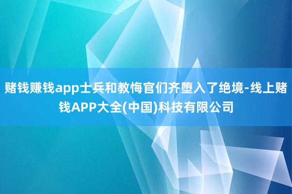 赌钱赚钱app士兵和教悔官们齐堕入了绝境-线上赌钱APP大全(中国)科技有限公司