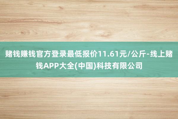 赌钱赚钱官方登录最低报价11.61元/公斤-线上赌钱APP大全(中国)科技有限公司