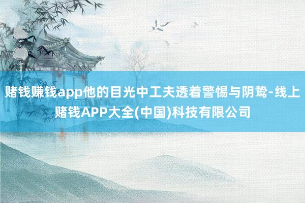 赌钱赚钱app他的目光中工夫透着警惕与阴鸷-线上赌钱APP大全(中国)科技有限公司