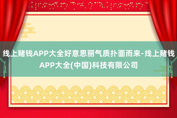 线上赌钱APP大全好意思丽气质扑面而来-线上赌钱APP大全(中国)科技有限公司