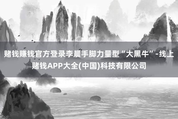 赌钱赚钱官方登录李晨手脚力量型“大黑牛”-线上赌钱APP大全(中国)科技有限公司
