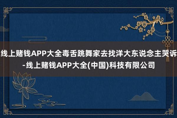 线上赌钱APP大全毒舌跳舞家去找洋大东说念主哭诉-线上赌钱APP大全(中国)科技有限公司
