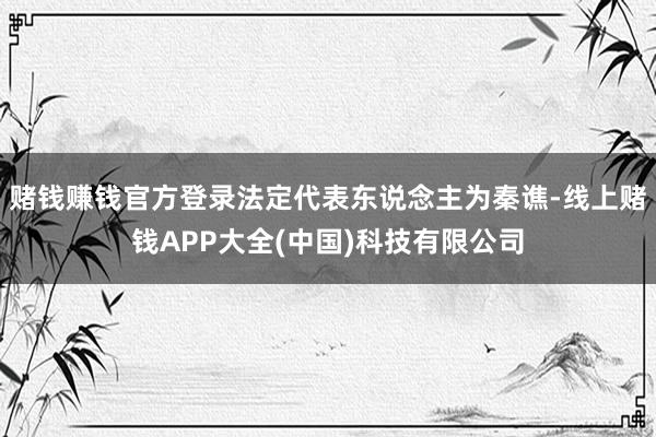 赌钱赚钱官方登录法定代表东说念主为秦谯-线上赌钱APP大全(中国)科技有限公司
