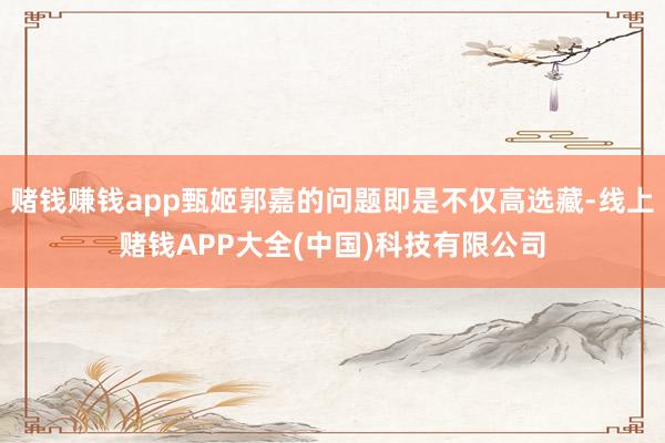 赌钱赚钱app甄姬郭嘉的问题即是不仅高选藏-线上赌钱APP大全(中国)科技有限公司