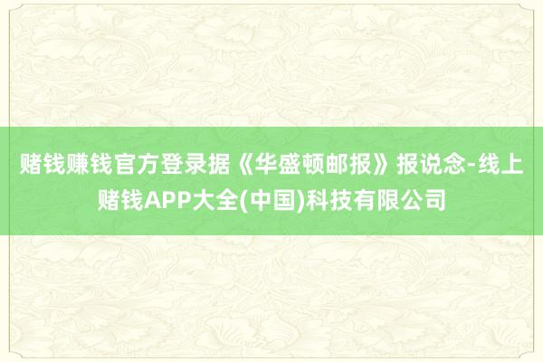 赌钱赚钱官方登录　　据《华盛顿邮报》报说念-线上赌钱APP大全(中国)科技有限公司