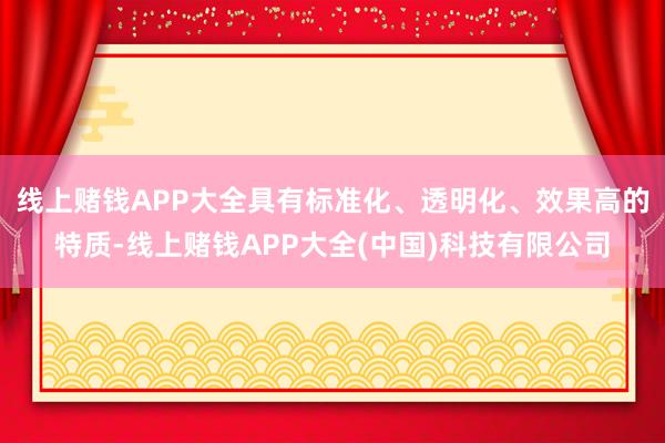 线上赌钱APP大全具有标准化、透明化、效果高的特质-线上赌钱APP大全(中国)科技有限公司