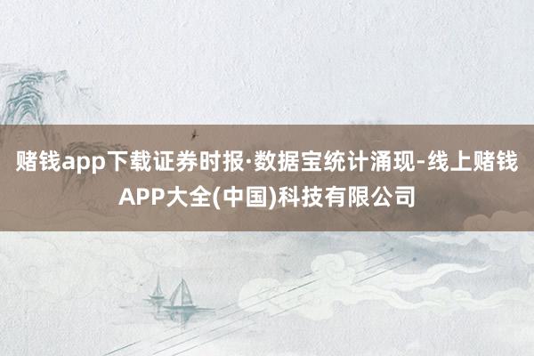 赌钱app下载　　证券时报·数据宝统计涌现-线上赌钱APP大全(中国)科技有限公司