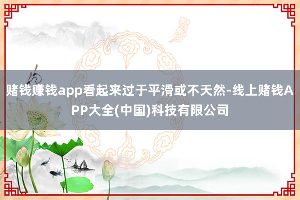 赌钱赚钱app看起来过于平滑或不天然-线上赌钱APP大全(中国)科技有限公司