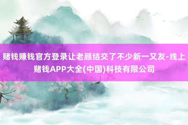 赌钱赚钱官方登录让老顾结交了不少新一又友-线上赌钱APP大全(中国)科技有限公司