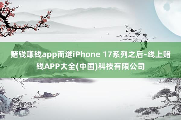 赌钱赚钱app而继iPhone 17系列之后-线上赌钱APP大全(中国)科技有限公司
