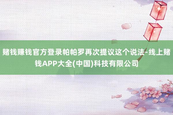 赌钱赚钱官方登录帕帕罗再次提议这个说法-线上赌钱APP大全(中国)科技有限公司